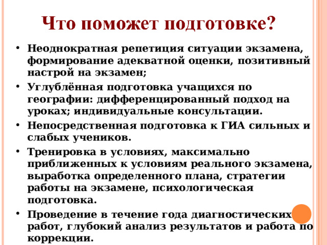 Неоднократная репетиция ситуации экзамена, формирование адекватной оценки, позитивный настрой на экзамен; Углублённая подготовка учащихся по географии: дифференцированный подход на уроках; индивидуальные консультации. Непосредственная подготовка к ГИА сильных и слабых учеников. Тренировка в условиях, максимально приближенных к условиям реального экзамена, выработка определенного плана, стратегии работы на экзамене, психологическая подготовка. Проведение в течение года диагностических работ, глубокий анализ результатов и работа по коррекции.  