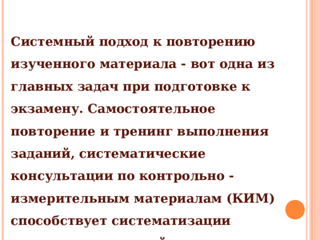 Системный подход к повторению изученного материала - вот одна из главных задач при подготовке к экзамену. Самостоятельное повторение и тренинг выполнения заданий, систематические консультации по контрольно - измерительным материалам (КИМ) способствует систематизации комплексных знаний по предмету и формированию навыков выполнения заданий. 