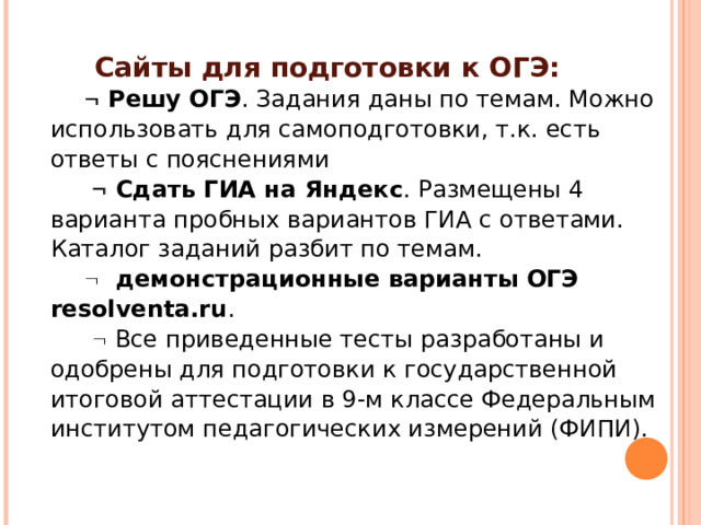  Сайты для подготовки к ОГЭ:   Решу ОГЭ . Задания даны по темам. Можно использовать для самоподготовки, т.к. есть ответы с пояснениями    Сдать ГИА на Яндекс . Размещены 4 варианта пробных вариантов ГИА с ответами. Каталог заданий разбит по темам.    демонстрационные варианты ОГЭ  resolventa.ru .    Все приведенные тесты разработаны и одобрены для подготовки к государственной итоговой аттестации в 9-м классе Федеральным институтом педагогических измерений (ФИПИ). 