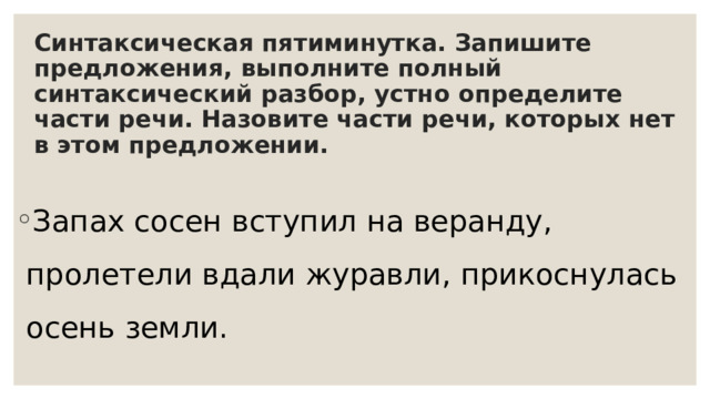 Синтаксическая пятиминутка. Запишите предложения, выполните полный синтаксический разбор, устно определите части речи. Назовите части речи, которых нет в этом предложении. Запах сосен вступил на веранду, пролетели вдали журавли, прикоснулась осень земли. 