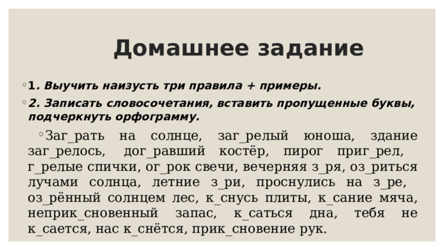  Домашнее задание 1 . Выучить наизусть три правила + примеры. 2. Записать словосочетания, вставить пропущенные буквы, подчеркнуть орфограмму. Заг_рать на солнце, заг_релый юноша, здание заг_релось,  дог_равший костёр, пирог приг_рел, г_релые спички, ог_рок свечи, вечерняя з_ря, оз_риться лучами солнца, летние з_ри, проснулись на з_ре, оз_рённый солнцем лес, к_снусь плиты, к_сание мяча, неприк_сновенный запас, к_саться дна, тебя не к_сается, нас к_снётся, прик_сновение рук. 