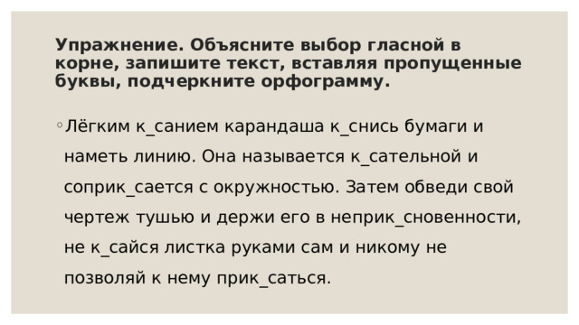 Упражнение. Объясните выбор гласной в корне, запишите текст, вставляя пропущенные буквы, подчеркните орфограмму. Лёгким к_санием карандаша к_снись бумаги и наметь линию. Она называется к_сательной и соприк_сается с окружностью. Затем обведи свой чертеж тушью и держи его в неприк_сновенности, не к_сайся листка руками сам и никому не позволяй к нему прик_саться. 