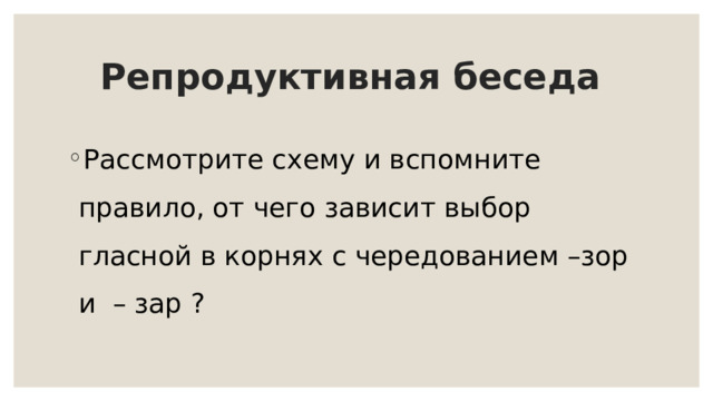 Репродуктивная беседа Рассмотрите схему и вспомните правило, от чего зависит выбор гласной в корнях с чередованием –зор и – зар ? 