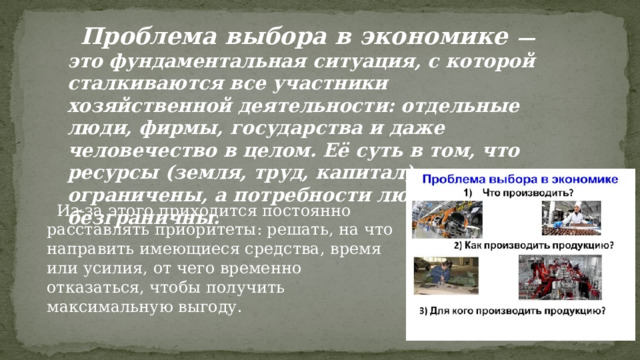  Проблема выбора в экономике — это фундаментальная ситуация, с которой сталкиваются все участники хозяйственной деятельности: отдельные люди, фирмы, государства и даже человечество в целом. Её суть в том, что ресурсы (земля, труд, капитал) ограничены, а потребности людей — безграничны.  Из-за этого приходится постоянно расставлять приоритеты: решать, на что направить имеющиеся средства, время или усилия, от чего временно отказаться, чтобы получить максимальную выгоду. 