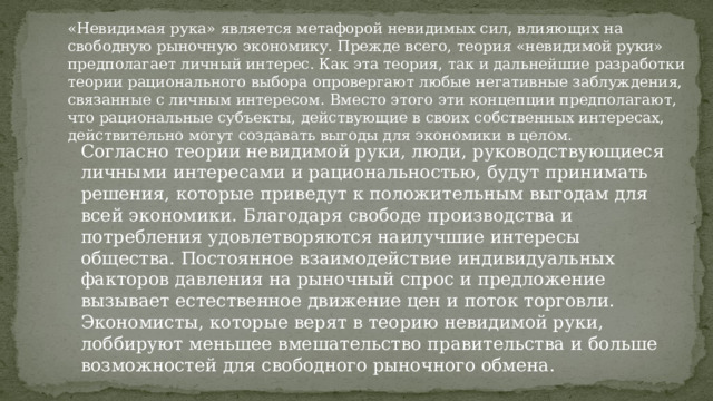 «Невидимая рука» является метафорой невидимых сил, влияющих на свободную рыночную экономику. Прежде всего, теория «невидимой руки» предполагает личный интерес. Как эта теория, так и дальнейшие разработки теории рационального выбора опровергают любые негативные заблуждения, связанные с личным интересом. Вместо этого эти концепции предполагают, что рациональные субъекты, действующие в своих собственных интересах, действительно могут создавать выгоды для экономики в целом. Согласно теории невидимой руки, люди, руководствующиеся личными интересами и рациональностью, будут принимать решения, которые приведут к положительным выгодам для всей экономики. Благодаря свободе производства и потребления удовлетворяются наилучшие интересы общества. Постоянное взаимодействие индивидуальных факторов давления на рыночный спрос и предложение вызывает естественное движение цен и поток торговли. Экономисты, которые верят в теорию невидимой руки, лоббируют меньшее вмешательство правительства и больше возможностей для свободного рыночного обмена. 