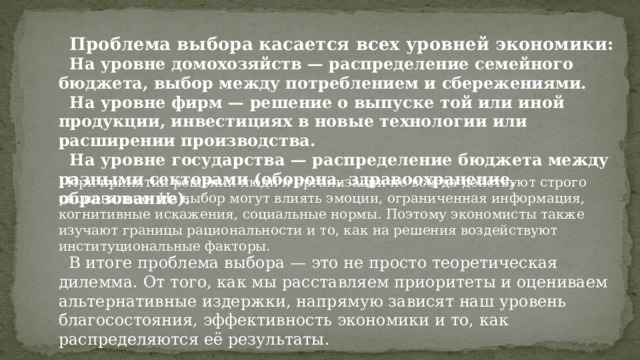  Проблема выбора касается всех уровней экономики:  На уровне домохозяйств — распределение семейного бюджета, выбор между потреблением и сбережениями.  На уровне фирм — решение о выпуске той или иной продукции, инвестициях в новые технологии или расширении производства.  На уровне государства — распределение бюджета между разными секторами (оборона, здравоохранение, образование).  При принятии решений люди и организации не всегда действуют строго рационально. На выбор могут влиять эмоции, ограниченная информация, когнитивные искажения, социальные нормы. Поэтому экономисты также изучают границы рациональности и то, как на решения воздействуют институциональные факторы.  В итоге проблема выбора — это не просто теоретическая дилемма. От того, как мы расставляем приоритеты и оцениваем альтернативные издержки, напрямую зависят наш уровень благосостояния, эффективность экономики и то, как распределяются её результаты. 