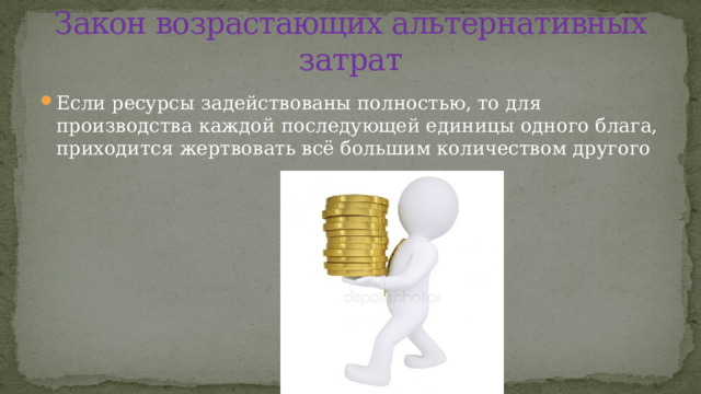 Закон возрастающих альтернативных затрат Если ресурсы задействованы полностью, то для производства каждой последующей единицы одного блага, приходится жертвовать всё большим количеством другого  