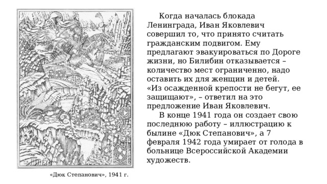  Когда началась блокада Ленинграда, Иван Яковлевич совершил то, что принято считать гражданским подвигом. Ему предлагают эвакуироваться по Дороге жизни, но Билибин отказывается – количество мест ограниченно, надо оставить их для женщин и детей. «Из осажденной крепости не бегут, ее защищают», – ответил на это предложение Иван Яковлевич.  В конце 1941 года он создает свою последнюю работу – иллюстрацию к былине «Дюк Степанович», а 7 февраля 1942 года умирает от голода в больнице Всероссийской Академии художеств. «Дюк Степанович», 1941 г . 