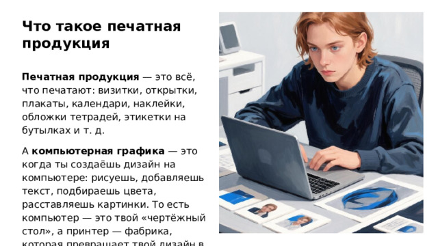 Что такое печатная продукция Печатная продукция — это всё, что печатают: визитки, открытки, плакаты, календари, наклейки, обложки тетрадей, этикетки на бутылках и т. д. А компьютерная графика — это когда ты создаёшь дизайн на компьютере: рисуешь, добавляешь текст, подбираешь цвета, расставляешь картинки. То есть компьютер — это твой «чертёжный стол», а принтер — фабрика, которая превращает твой дизайн в реальную вещь.  
