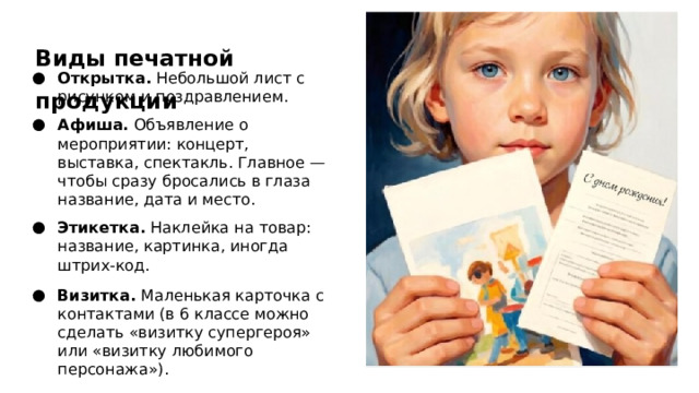 Виды печатной продукции Открытка. Небольшой лист с рисунком и поздравлением. Афиша. Объявление о мероприятии: концерт, выставка, спектакль. Главное — чтобы сразу бросались в глаза название, дата и место. Этикетка. Наклейка на товар: название, картинка, иногда штрих‑код. Визитка. Маленькая карточка с контактами (в 6 классе можно сделать «визитку супергероя» или «визитку любимого персонажа»).  