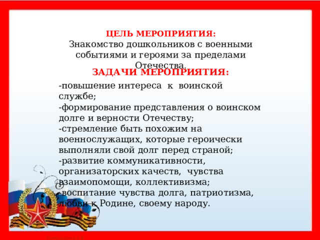  ЦЕЛЬ МЕРОПРИЯТИЯ: Знакомство дошкольников с военными событиями и героями за пределами Отечества . ЗАДАЧИ МЕРОПРИЯТИЯ: -повышение интереса к воинской службе; -формирование представления о воинском долге и верности Отечеству; -стремление быть похожим на военнослужащих, которые героически выполняли свой долг перед страной; -развитие коммуникативности, организаторских качеств, чувства взаимопомощи, коллективизма; -воспитание чувства долга, патриотизма, любви к Родине, своему народу.    