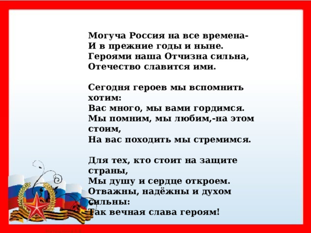   . Могуча Россия на все времена- И в прежние годы и ныне. Героями наша Отчизна сильна, Отечество славится ими.  Сегодня героев мы вспомнить хотим: Вас много, мы вами гордимся. Мы помним, мы любим,-на этом стоим, На вас походить мы стремимся.  Для тех, кто стоит на защите страны, Мы душу и сердце откроем. Отважны, надёжны и духом сильны: Так вечная слава героям!     