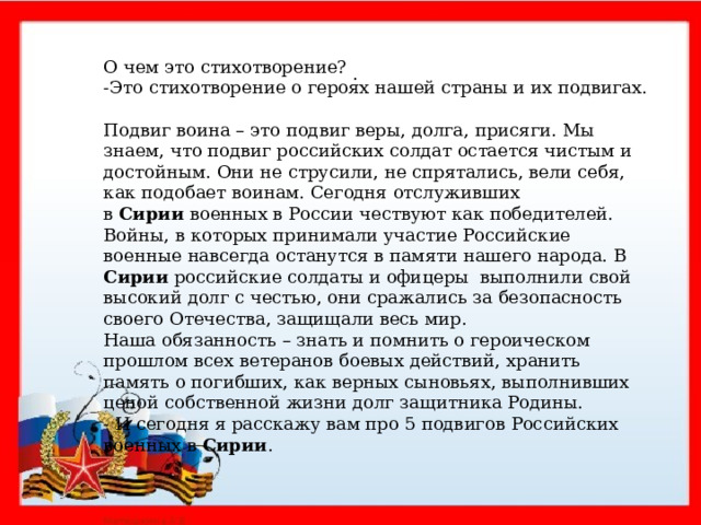 О чем это стихотворение? -Это стихотворение о героях нашей страны и их подвигах. Подвиг воина – это подвиг веры, долга, присяги. Мы знаем, что подвиг российских солдат остается чистым и достойным. Они не струсили, не спрятались, вели себя, как подобает воинам. Сегодня отслуживших в  Сирии  военных в России чествуют как победителей. Войны, в которых принимали участие Российские военные навсегда останутся в памяти нашего народа. В Сирии российские солдаты и офицеры выполнили свой высокий долг с честью, они сражались за безопасность своего Отечества, защищали весь мир. Наша обязанность – знать и помнить о героическом прошлом всех ветеранов боевых действий, хранить память о погибших, как верных сыновьях, выполнивших ценой собственной жизни долг защитника Родины. - И сегодня я расскажу вам про 5 подвигов Российских военных в Сирии .  .       