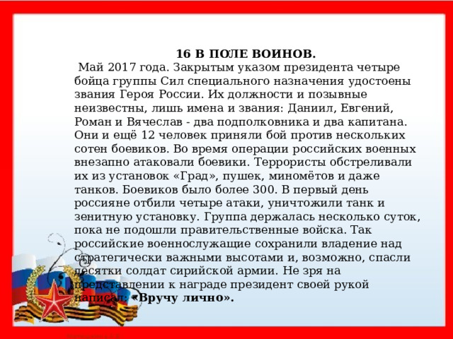  .   16 В ПОЛЕ ВОИНОВ.  Май 2017 года. Закрытым указом президента четыре бойца группы Сил специального назначения удостоены звания Героя России. Их должности и позывные неизвестны, лишь имена и звания: Даниил, Евгений, Роман и Вячеслав - два подполковника и два капитана. Они и ещё 12 человек приняли бой против нескольких сотен боевиков. Во время операции российских военных внезапно атаковали боевики. Террористы обстреливали их из установок «Град», пушек, миномётов и даже танков. Боевиков было более 300. В первый день россияне отбили четыре атаки, уничтожили танк и зенитную установку. Группа держалась несколько суток, пока не подошли правительственные войска. Так российские военнослужащие сохранили владение над стратегически важными высотами и, возможно, спасли десятки солдат сирийской армии. Не зря на представлении к награде президент своей рукой написал: «Вручу лично».     
