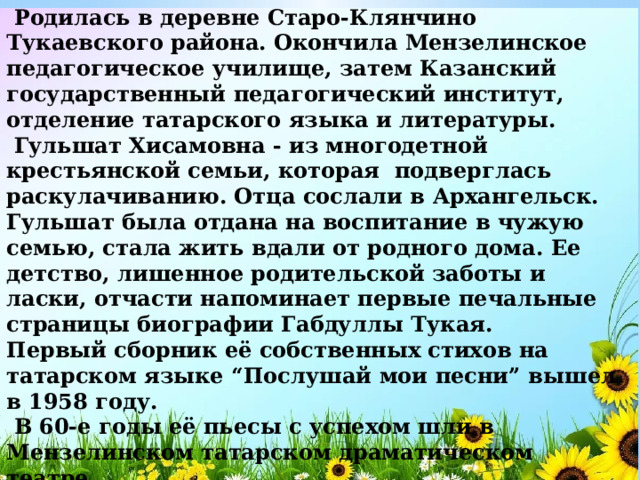  Родилась в деревне Старо-Клянчино Тукаевского района. Окончила Мензелинское педагогическое училище, затем Казанский государственный педагогический институт, отделение татарского языка и литературы.  Гульшат Хисамовна - из многодетной крестьянской семьи, которая подверглась раскулачиванию. Отца сослали в Архангельск. Гульшат была отдана на воспитание в чужую семью, стала жить вдали от родного дома. Ее детство, лишенное родительской заботы и ласки, отчасти напоминает первые печальные страницы биографии Габдуллы Тукая. Первый сборник её собственных стихов на татарском языке “Послушай мои песни” вышел в 1958 году.   В 60-е годы её пьесы с успехом шли в Мензелинском татарском драматическом театре.   В 1988 году за книгу “50 песен”  Г.Зайнашева удостоена Государственной премии имени Г. Тукая.    