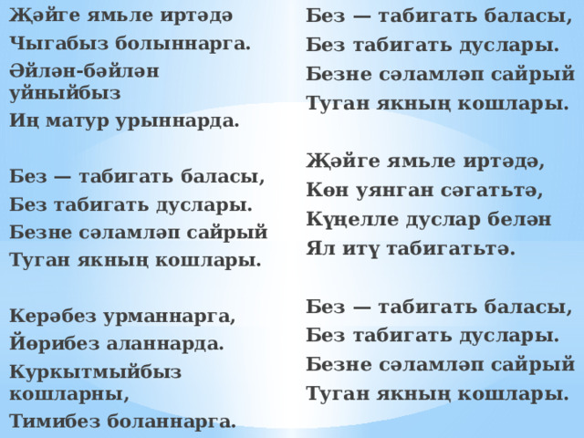 Без — табигать баласы, Җәйге ямьле иртәдә Без табигать дуслары. Чыгабыз болыннарга. Безне сәламләп сайрый Әйлән-бәйлән уйныйбыз Туган якның кошлары. Иң матур урыннарда.     Без — табигать баласы, Җәйге ямьле иртәдә, Көн уянган сәгатьтә, Без табигать дуслары. Безне сәламләп сайрый Күңелле дуслар белән Туган якның кошлары. Ял итү табигатьтә.    Без — табигать баласы, Керәбез урманнарга, Йөрибез аланнарда. Без табигать дуслары. Куркытмыйбыз кошларны, Безне сәламләп сайрый Туган якның кошлары. Тимибез боланнарга.  