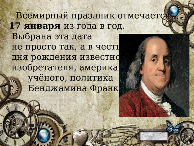  Всемирный праздник отмечается  17 января  из года в год.  Выбрана эта дата  не просто так, а в честь  дня рождения известного  изобретателя, американского  учёного, политика  Бенджамина Франклина. 