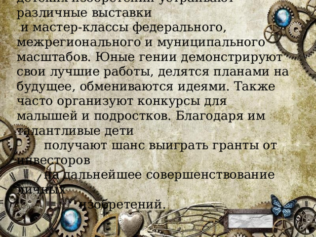 В России в честь празднования Дня детских изобретений устраивают различные выставки  и мастер-классы федерального, межрегионального и муниципального масштабов. Юные гении демонстрируют свои лучшие работы, делятся планами на будущее, обмениваются идеями. Также часто организуют конкурсы для малышей и подростков. Благодаря им талантливые дети  получают шанс выиграть гранты от инвесторов  на дальнейшее совершенствование личных  изобретений. 