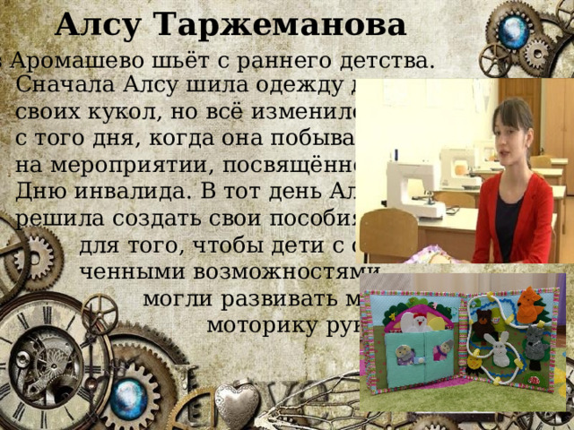 Алсу Таржеманова из Аромашево шьёт с раннего детства.  Сначала Алсу шила одежду для своих кукол, но всё изменилось с того дня, когда она побывала на мероприятии, посвящённом Дню инвалида. В тот день Алсу решила создать свои пособия  для того, чтобы дети с ограни-  ченными возможностями  могли развивать мелкую  моторику рук. 