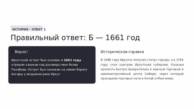  ИСТОРИЯ · ОТВЕТ 1 Правильный ответ: Б — 1661 год ✅  Верно! Историческая справка Иркутский острог был основан в 1661 году отрядом казаков под руководством Якова Похабова. Острог был заложен на левом берегу Ангары у впадения реки Иркут. В 1686 году Иркутск получил статус города, а в 1764 году стал центром Иркутской губернии. Казачья крепость быстро превратилась в важный торговый и административный центр Сибири, через который проходили торговые пути в Китай и Монголию. 