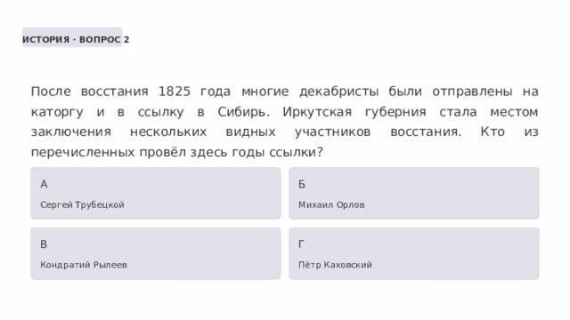  ИСТОРИЯ · ВОПРОС 2 После восстания 1825 года многие декабристы были отправлены на каторгу и в ссылку в Сибирь. Иркутская губерния стала местом заключения нескольких видных участников восстания. Кто из перечисленных провёл здесь годы ссылки? А Б Сергей Трубецкой Михаил Орлов В Г Кондратий Рылеев Пётр Каховский 