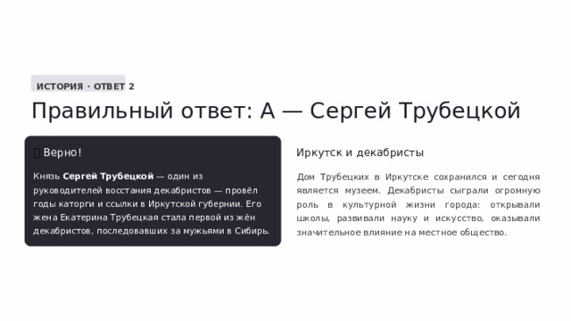  ИСТОРИЯ · ОТВЕТ 2 Правильный ответ: А — Сергей Трубецкой ✅  Верно! Иркутск и декабристы Князь Сергей Трубецкой — один из руководителей восстания декабристов — провёл годы каторги и ссылки в Иркутской губернии. Его жена Екатерина Трубецкая стала первой из жён декабристов, последовавших за мужьями в Сибирь. Дом Трубецких в Иркутске сохранился и сегодня является музеем. Декабристы сыграли огромную роль в культурной жизни города: открывали школы, развивали науку и искусство, оказывали значительное влияние на местное общество. 