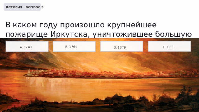 ИСТОРИЯ · ВОПРОС 3 В каком году произошло крупнейшее пожарище Иркутска, уничтожившее большую часть города? Б. 1764 А. 1749 Г. 1905 В. 1879 