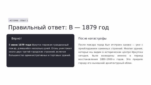  ИСТОРИЯ · ОТВЕТ 3 Правильный ответ: В — 1879 год ✅  Верно! После катастрофы В июне 1879 года Иркутск пережил грандиозный пожар, длившийся несколько дней. Огонь уничтожил около двух третей городских строений, включая большинство административных и торговых зданий. После пожара город был отстроен заново — уже с преобладанием каменных строений. Многие здания, которые мы видим в историческом центре Иркутска сегодня, были возведены именно в период восстановления 1880–1900-х годов. Это придало городу его нынешний архитектурный облик. 