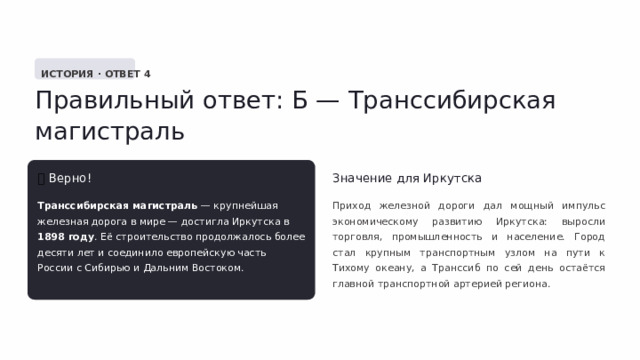  ИСТОРИЯ · ОТВЕТ 4 Правильный ответ: Б — Транссибирская магистраль ✅  Верно! Значение для Иркутска Транссибирская магистраль — крупнейшая железная дорога в мире — достигла Иркутска в 1898 году . Её строительство продолжалось более десяти лет и соединило европейскую часть России с Сибирью и Дальним Востоком. Приход железной дороги дал мощный импульс экономическому развитию Иркутска: выросли торговля, промышленность и население. Город стал крупным транспортным узлом на пути к Тихому океану, а Транссиб по сей день остаётся главной транспортной артерией региона. 