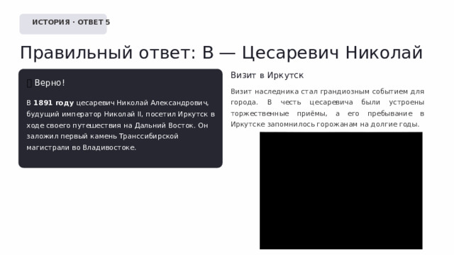  ИСТОРИЯ · ОТВЕТ 5 Правильный ответ: В — Цесаревич Николай Визит в Иркутск ✅  Верно! Визит наследника стал грандиозным событием для города. В честь цесаревича были устроены торжественные приёмы, а его пребывание в Иркутске запомнилось горожанам на долгие годы. В 1891 году цесаревич Николай Александрович, будущий император Николай II, посетил Иркутск в ходе своего путешествия на Дальний Восток. Он заложил первый камень Транссибирской магистрали во Владивостоке. 
