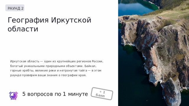  + 1 балл + РАУНД 2 География Иркутской области Иркутская область — один из крупнейших регионов России, богатый уникальными природными объектами. Байкал, горные хребты, великие реки и нетронутая тайга — в этом раунде проверим ваши знания о географии края. 5 вопросов по 1 минуте 