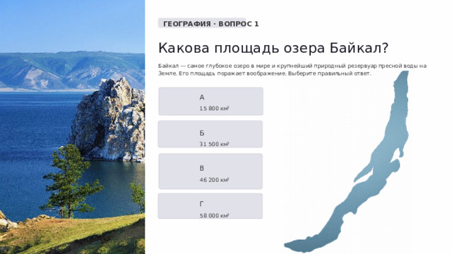  ГЕОГРАФИЯ · ВОПРОС 1 Какова площадь озера Байкал? Байкал — самое глубокое озеро в мире и крупнейший природный резервуар пресной воды на Земле. Его площадь поражает воображение. Выберите правильный ответ. А 15 800 км² Б 31 500 км² В 46 200 км² Г 58 000 км² 