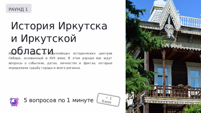  + 1 балл + РАУНД 1 История Иркутска и Иркутской области Иркутск — один из крупнейших исторических центров Сибири, основанный в XVII веке. В этом раунде вас ждут вопросы о событиях, датах, личностях и фактах, которые определили судьбу города и всего региона. 5 вопросов по 1 минуте 