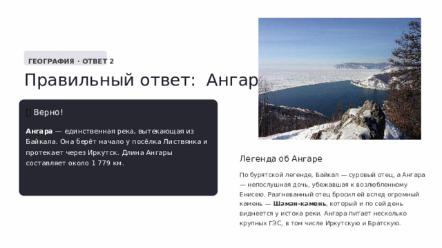  ГЕОГРАФИЯ · ОТВЕТ 2 Правильный ответ: Ангара ✅  Верно! Ангара — единственная река, вытекающая из Байкала. Она берёт начало у посёлка Листвянка и протекает через Иркутск. Длина Ангары составляет около 1 779 км. Легенда об Ангаре По бурятской легенде, Байкал — суровый отец, а Ангара — непослушная дочь, убежавшая к возлюбленному Енисею. Разгневанный отец бросил ей вслед огромный камень — Шаман-камень , который и по сей день виднеется у истока реки. Ангара питает несколько крупных ГЭС, в том числе Иркутскую и Братскую. 
