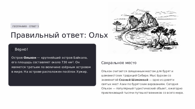  ГЕОГРАФИЯ · ОТВЕТ 3 Правильный ответ: Ольхон ✅  Верно! Остров Ольхон — крупнейший остров Байкала, его площадь составляет около 730 км². Он является третьим по величине озёрным островом в мире. На острове расположен посёлок Хужир. Сакральное место Ольхон считается священным местом для бурят и шаманистских традиций Сибири. Мыс Бурхан со знаменитой Скалой Шаманкой — одно из девяти святых мест Азии по бурятским верованиям. Сегодня Ольхон — популярный туристический объект, ежегодно привлекающий тысячи путешественников со всего мира. 