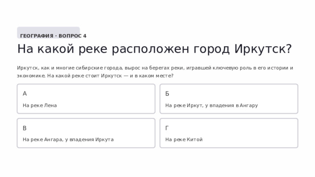  ГЕОГРАФИЯ · ВОПРОС 4 На какой реке расположен город Иркутск? Иркутск, как и многие сибирские города, вырос на берегах реки, игравшей ключевую роль в его истории и экономике. На какой реке стоит Иркутск — и в каком месте? А Б На реке Лена На реке Иркут, у впадения в Ангару В Г На реке Ангара, у впадения Иркута На реке Китой 