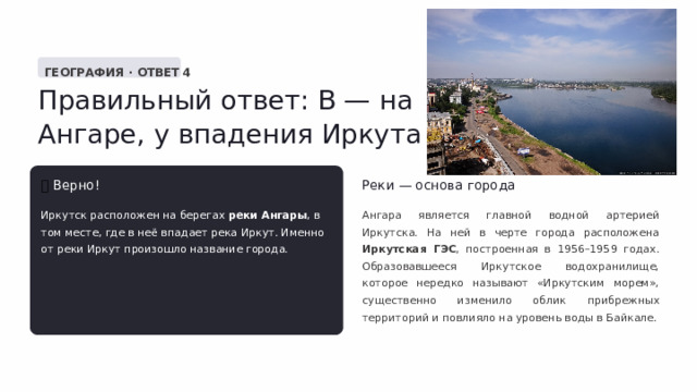  ГЕОГРАФИЯ · ОТВЕТ 4 Правильный ответ: В — на Ангаре, у впадения Иркута ✅  Верно! Реки — основа города Иркутск расположен на берегах реки Ангары , в том месте, где в неё впадает река Иркут. Именно от реки Иркут произошло название города. Ангара является главной водной артерией Иркутска. На ней в черте города расположена Иркутская ГЭС , построенная в 1956–1959 годах. Образовавшееся Иркутское водохранилище, которое нередко называют «Иркутским морем», существенно изменило облик прибрежных территорий и повлияло на уровень воды в Байкале. 