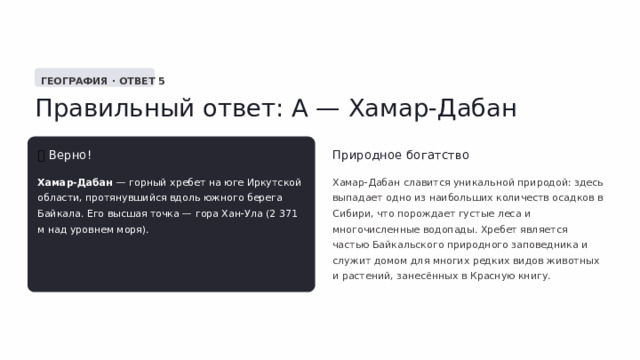  ГЕОГРАФИЯ · ОТВЕТ 5 Правильный ответ: А — Хамар-Дабан ✅  Верно! Природное богатство Хамар-Дабан — горный хребет на юге Иркутской области, протянувшийся вдоль южного берега Байкала. Его высшая точка — гора Хан-Ула (2 371 м над уровнем моря). Хамар-Дабан славится уникальной природой: здесь выпадает одно из наибольших количеств осадков в Сибири, что порождает густые леса и многочисленные водопады. Хребет является частью Байкальского природного заповедника и служит домом для многих редких видов животных и растений, занесённых в Красную книгу. 
