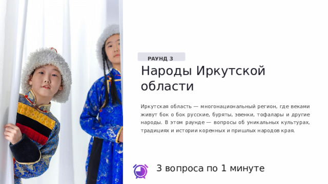  РАУНД 3 Народы Иркутской области Иркутская область — многонациональный регион, где веками живут бок о бок русские, буряты, эвенки, тофалары и другие народы. В этом раунде — вопросы об уникальных культурах, традициях и истории коренных и пришлых народов края. 3 вопроса по 1 минуте 