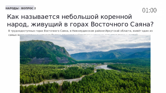  НАРОДЫ · ВОПРОС 2 Как называется небольшой коренной народ, живущий в горах Восточного Саяна? В труднодоступных горах Восточного Саяна, в Нижнеудинском районе Иркутской области, живёт один из самых малочисленных народов России, занимающийся традиционным оленеводством и охотой. 