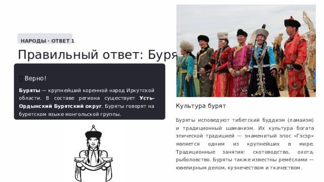  НАРОДЫ · ОТВЕТ 1 Правильный ответ: Буряты ✅  Верно! Буряты — крупнейший коренной народ Иркутской области. В составе региона существует Усть-Ордынский Бурятский округ . Буряты говорят на бурятском языке монгольской группы. Культура бурят Буряты исповедуют тибетский буддизм (ламаизм) и традиционный шаманизм. Их культура богата эпической традицией — знаменитый эпос «Гэсэр» является одним из крупнейших в мире. Традиционные занятия: скотоводство, охота, рыболовство. Буряты также известны ремёслами — ювелирным делом, кузнечеством и ткачеством. 