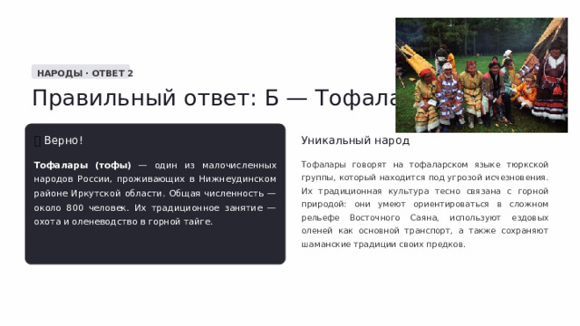  НАРОДЫ · ОТВЕТ 2 Правильный ответ: Б — Тофалары ✅  Верно! Уникальный народ Тофалары (тофы) — один из малочисленных народов России, проживающих в Нижнеудинском районе Иркутской области. Общая численность — около 800 человек. Их традиционное занятие — охота и оленеводство в горной тайге. Тофалары говорят на тофаларском языке тюркской группы, который находится под угрозой исчезновения. Их традиционная культура тесно связана с горной природой: они умеют ориентироваться в сложном рельефе Восточного Саяна, используют ездовых оленей как основной транспорт, а также сохраняют шаманские традиции своих предков. 