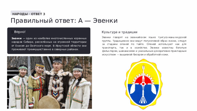  НАРОДЫ · ОТВЕТ 3 Правильный ответ: А — Эвенки ✅  Верно! Культура и традиции Эвенки говорят на эвенкийском языке тунгусо-маньчжурской группы. Традиционно они ведут полукочевой образ жизни, следуя за стадами оленей по тайге. Оленей используют как для транспорта, так и в хозяйстве. Эвенки известны богатым фольклором, шаманизмом и уникальным декоративно-прикладным искусством — вышивкой бисером и обработкой кожи. Эвенки — один из наиболее многочисленных коренных народов Сибири, расселённых на огромной территории от Енисея до Охотского моря. В Иркутской области они проживают преимущественно в северных районах. 