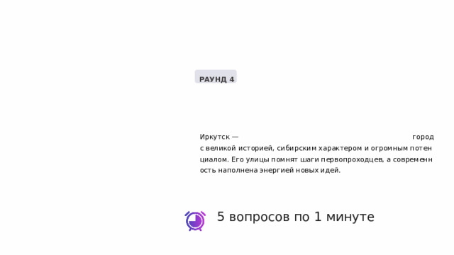  РАУНД 4 Иркутск — город с великой историей, сибирским характером и огромным потенциалом. Его улицы помнят шаги первопроходцев, а современность наполнена энергией новых идей. 5 вопросов по 1 минуте 