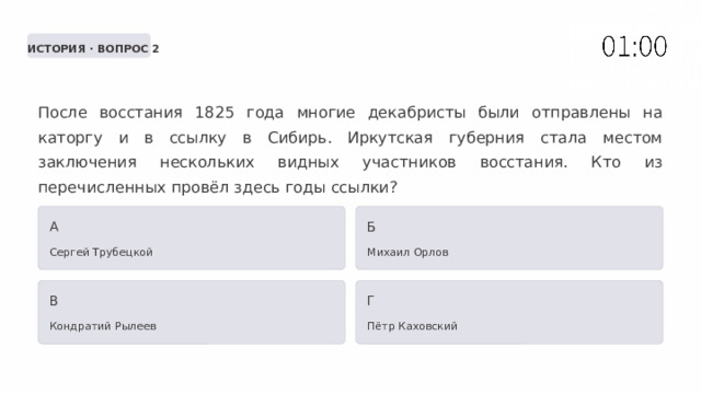  ИСТОРИЯ · ВОПРОС 2 После восстания 1825 года многие декабристы были отправлены на каторгу и в ссылку в Сибирь. Иркутская губерния стала местом заключения нескольких видных участников восстания. Кто из перечисленных провёл здесь годы ссылки? А Б Сергей Трубецкой Михаил Орлов В Г Кондратий Рылеев Пётр Каховский 