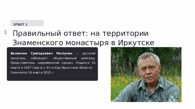   ОТВЕТ 1 Правильный ответ: на территории Знаменского монастыря в Иркутске ✅  Верно! Валентин Григорьевич Распутин — русский писатель, публицист, общественный деятель, Представитель «деревенской прозы». Родился 15 марта в 1937 году в с. Усть-Уда Иркутской области. Скончался 14 марта 2015 г. 