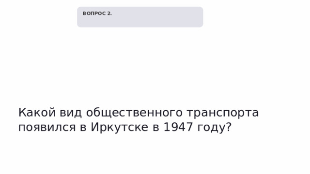   ВОПРОС 2. Какой вид общественного транспорта появился в Иркутске в 1947 году? 
