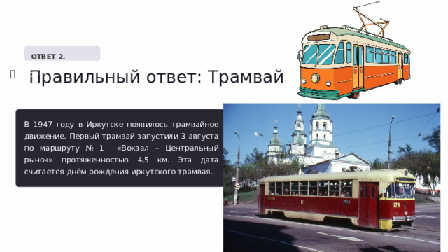   ОТВЕТ 2. Правильный ответ: Трамвай ✅  Верно! В 1947 году в Иркутске появилось трамвайное движение. Первый трамвай запустили 3 августа по маршруту № 1 «Вокзал – Центральный рынок» протяженностью 4,5 км. Эта дата считается днём рождения иркутского трамвая. 