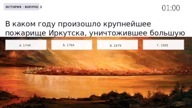  ИСТОРИЯ · ВОПРОС 3 В каком году произошло крупнейшее пожарище Иркутска, уничтожившее большую часть города? Б. 1764 А. 1749 Г. 1905 В. 1879 