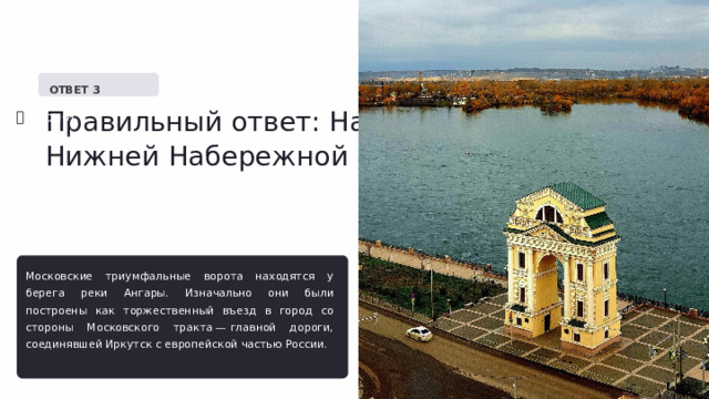   ОТВЕТ 3 Правильный ответ: На Нижней Набережной ✅  Верно! Московские триумфальные ворота находятся у берега реки Ангары. Изначально они были построены как торжественный въезд в город со стороны Московского тракта — главной дороги, соединявшей Иркутск с европейской частью России.  